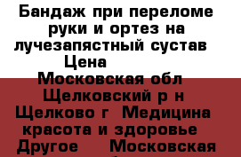 Бандаж при переломе руки и ортез на лучезапястный сустав › Цена ­ 2 000 - Московская обл., Щелковский р-н, Щелково г. Медицина, красота и здоровье » Другое   . Московская обл.